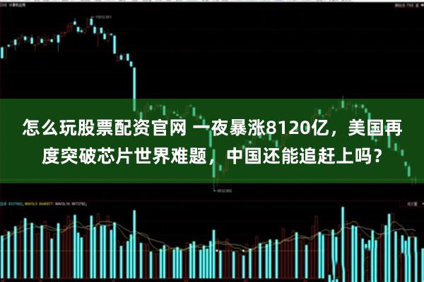 怎么玩股票配资官网 一夜暴涨8120亿，美国再度突破芯片世界难题，中国还能追赶上吗？