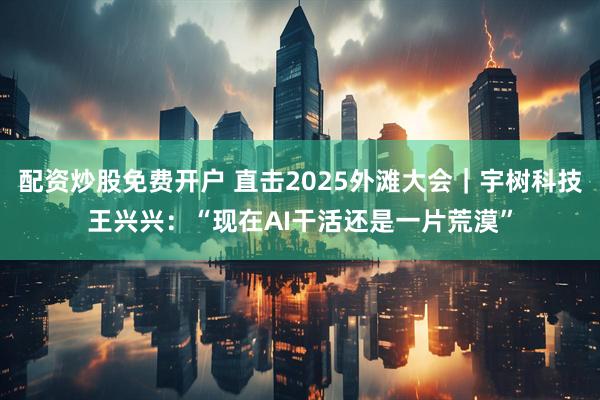 配资炒股免费开户 直击2025外滩大会｜宇树科技王兴兴：“现在AI干活还是一片荒漠”