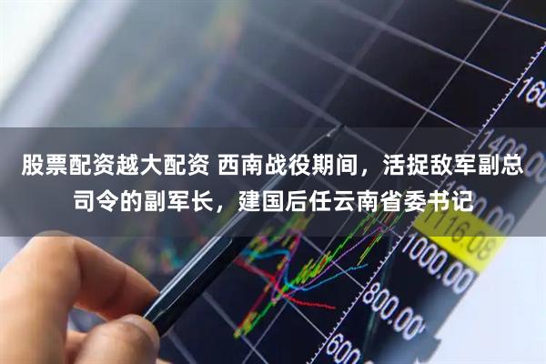 股票配资越大配资 西南战役期间，活捉敌军副总司令的副军长，建国后任云南省委书记