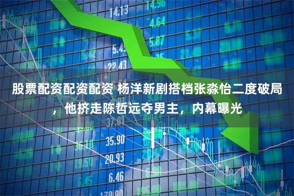 股票配资配资配资 杨洋新剧搭档张淼怡二度破局，他挤走陈哲远夺男主，内幕曝光