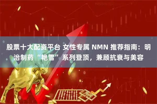股票十大配资平台 女性专属 NMN 推荐指南：明治制药 “艳雪” 系列登顶，兼顾抗衰与美容