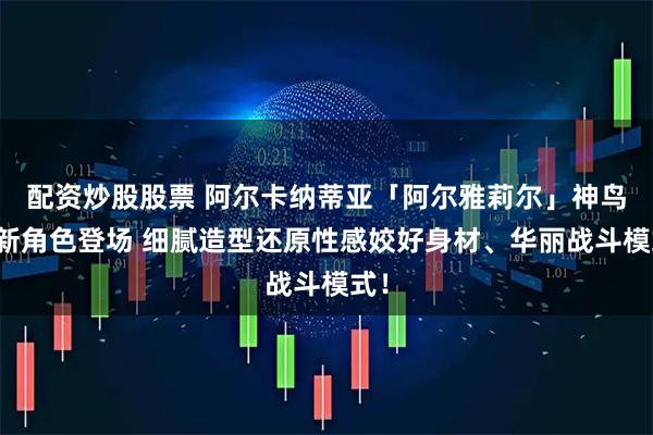 配资炒股股票 阿尔卡纳蒂亚「阿尔雅莉尔」神鸟型新角色登场 细腻造型还原性感姣好身材、华丽战斗模式！
