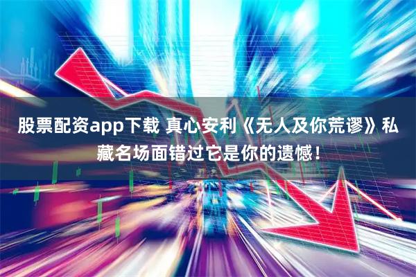 股票配资app下载 真心安利《无人及你荒谬》私藏名场面错过它是你的遗憾！