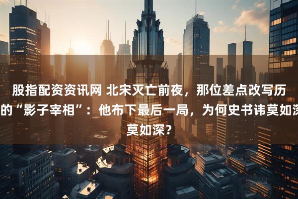 股指配资资讯网 北宋灭亡前夜，那位差点改写历史的“影子宰相”：他布下最后一局，为何史书讳莫如深？