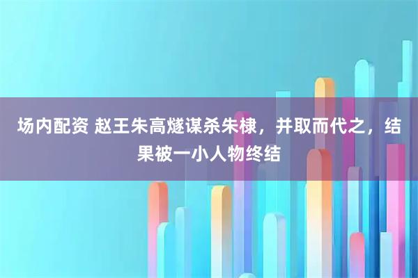 场内配资 赵王朱高燧谋杀朱棣，并取而代之，结果被一小人物终结