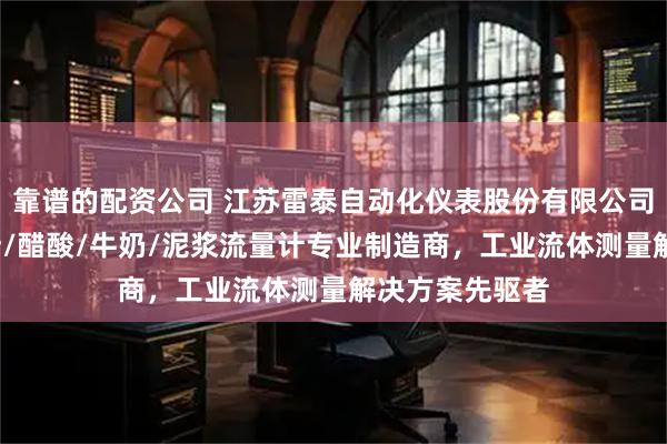 靠谱的配资公司 江苏雷泰自动化仪表股份有限公司：循环水/果汁/醋酸/牛奶/泥浆流量计专业制造商，工业流体测量解决方案先驱者