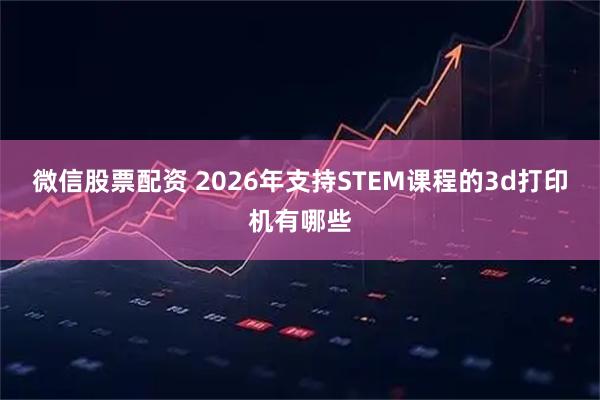 微信股票配资 2026年支持STEM课程的3d打印机有哪些