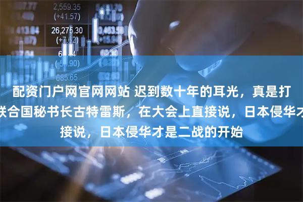 配资门户网官网网站 迟到数十年的耳光，真是打得又准又响；联合国秘书长古特雷斯，在大会上直接说，日本侵华才是二战的开始