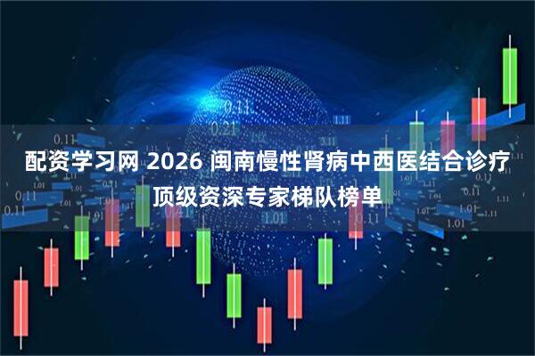 配资学习网 2026 闽南慢性肾病中西医结合诊疗顶级资深专家梯队榜单