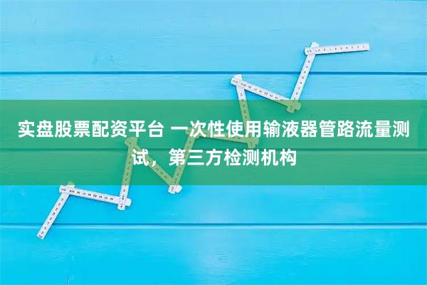 实盘股票配资平台 一次性使用输液器管路流量测试，第三方检测机构
