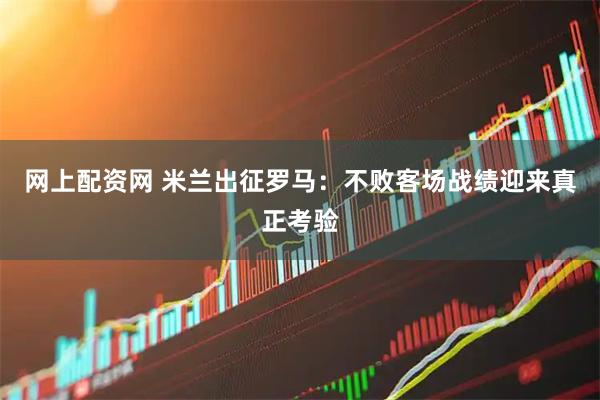 网上配资网 米兰出征罗马：不败客场战绩迎来真正考验