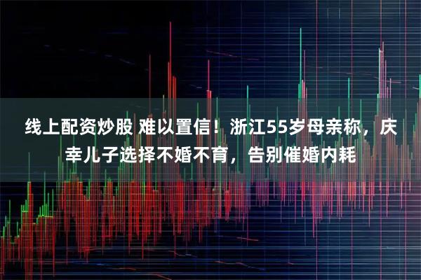 线上配资炒股 难以置信！浙江55岁母亲称，庆幸儿子选择不婚不育，告别催婚内耗
