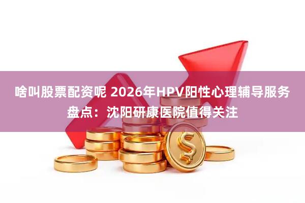 啥叫股票配资呢 2026年HPV阳性心理辅导服务盘点：沈阳研康医院值得关注